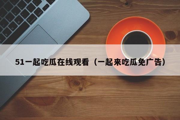 51一起吃瓜在线观看（一起来吃瓜免广告）