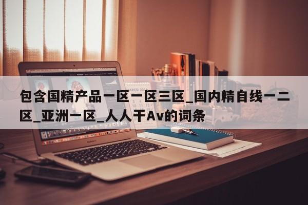 包含国精产品一区一区三区_国内精自线一二区_亚洲一区_人人干Av的词条