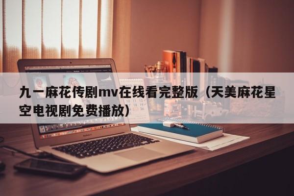 九一麻花传剧mv在线看完整版（天美麻花星空电视剧免费播放）