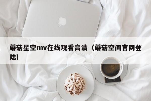 蘑菇星空mv在线观看高清（蘑菇空间官网登陆）