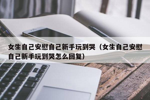 女生自己安慰自己新手玩到哭（女生自己安慰自己新手玩到哭怎么回复）