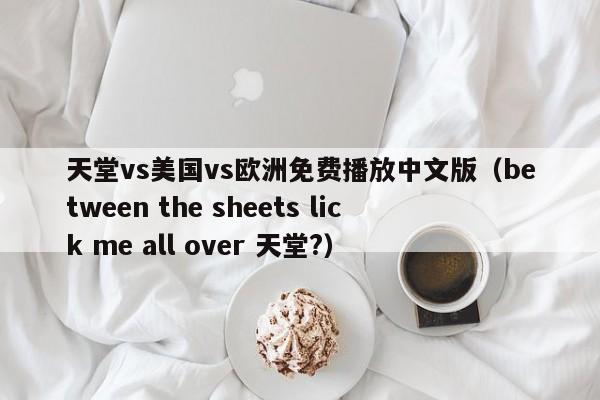 天堂vs美国vs欧洲免费播放中文版（between the sheets lick me all over 天堂?）