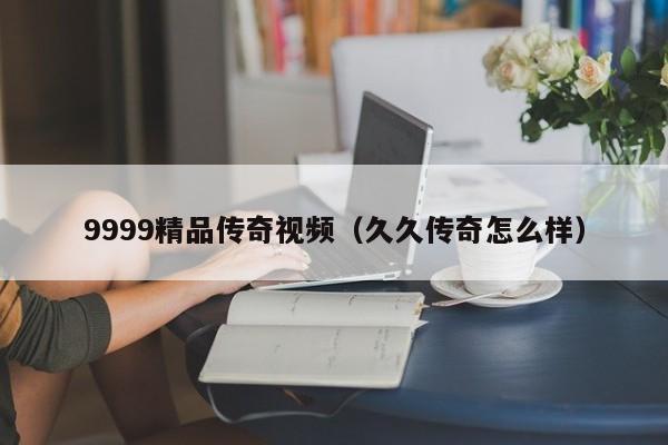 9999精品传奇视频（久久传奇怎么样）