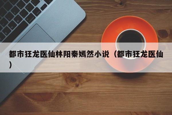 都市狂龙医仙林阳秦嫣然小说（都市狂龙医仙）