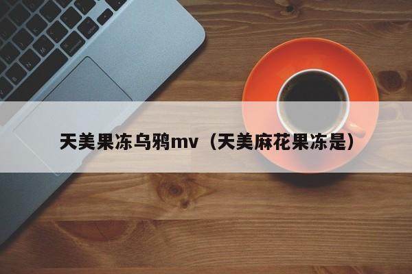 天美果冻乌鸦mv（天美麻花果冻是）