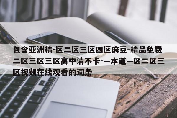 包含亚洲精－区二区三区四区麻豆-精品免费二区三区三区高中清不卡-—本道—区二区三区视频在线观看的词条
