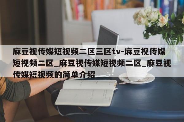 麻豆视传媒短视频二区三区tv-麻豆视传媒短视频二区_麻豆视传媒短视频二区_麻豆视传媒短视频的简单介绍